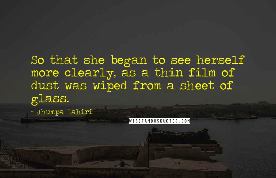 Jhumpa Lahiri Quotes: So that she began to see herself more clearly, as a thin film of dust was wiped from a sheet of glass.