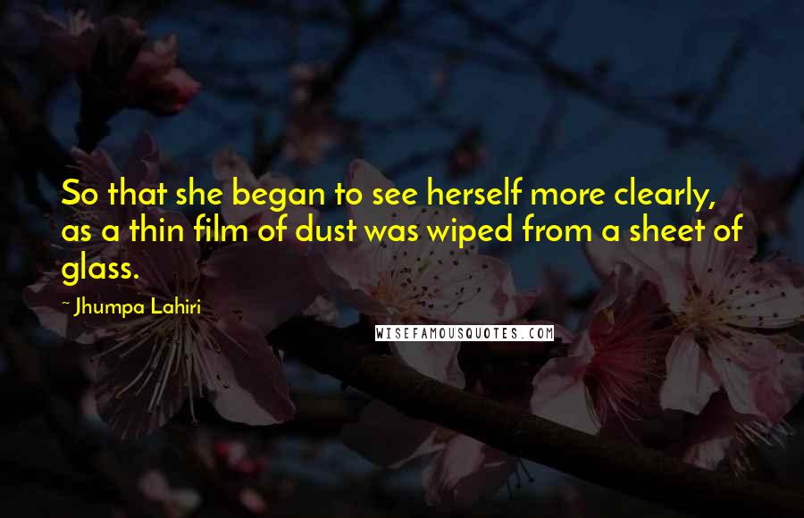 Jhumpa Lahiri Quotes: So that she began to see herself more clearly, as a thin film of dust was wiped from a sheet of glass.