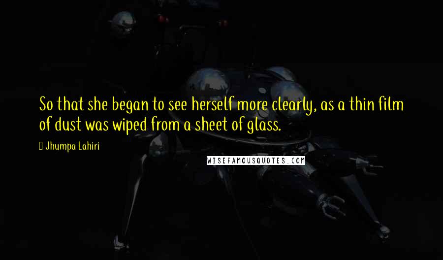 Jhumpa Lahiri Quotes: So that she began to see herself more clearly, as a thin film of dust was wiped from a sheet of glass.