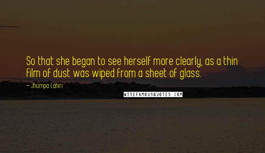 Jhumpa Lahiri Quotes: So that she began to see herself more clearly, as a thin film of dust was wiped from a sheet of glass.