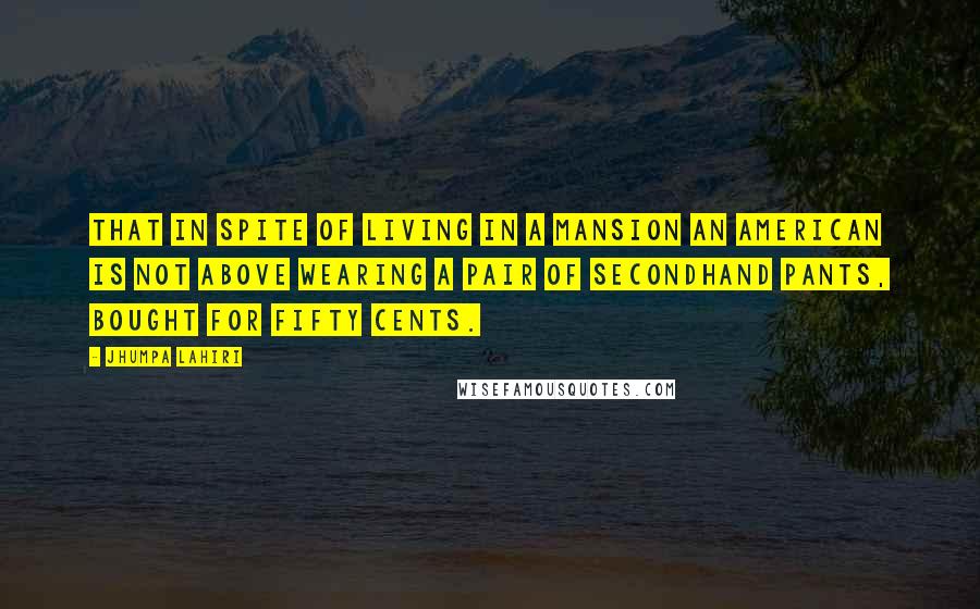 Jhumpa Lahiri Quotes: That in spite of living in a mansion an American is not above wearing a pair of secondhand pants, bought for fifty cents.