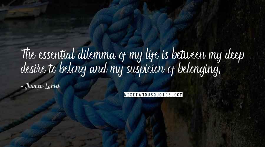 Jhumpa Lahiri Quotes: The essential dilemma of my life is between my deep desire to belong and my suspicion of belonging.