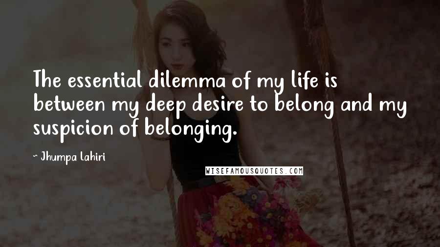 Jhumpa Lahiri Quotes: The essential dilemma of my life is between my deep desire to belong and my suspicion of belonging.