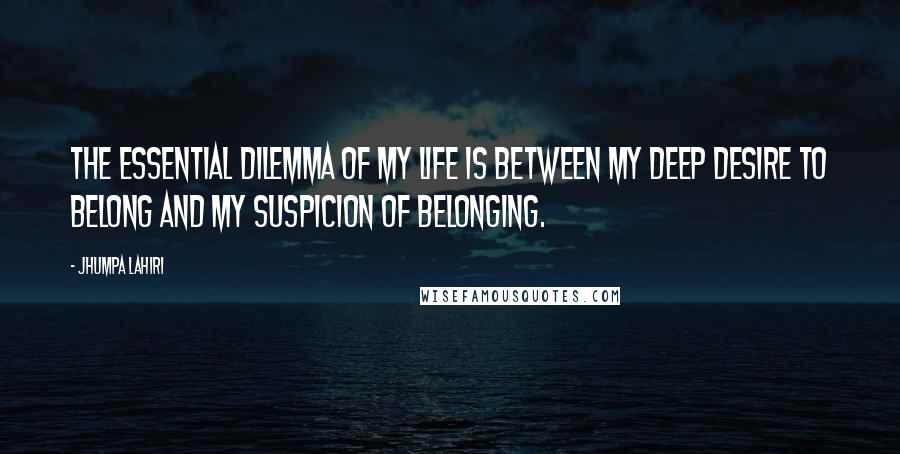 Jhumpa Lahiri Quotes: The essential dilemma of my life is between my deep desire to belong and my suspicion of belonging.