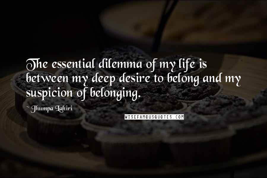 Jhumpa Lahiri Quotes: The essential dilemma of my life is between my deep desire to belong and my suspicion of belonging.