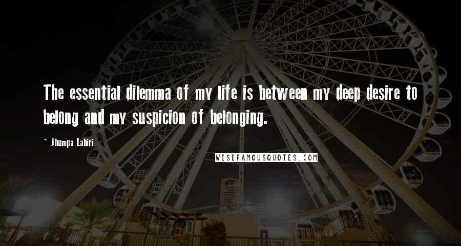 Jhumpa Lahiri Quotes: The essential dilemma of my life is between my deep desire to belong and my suspicion of belonging.