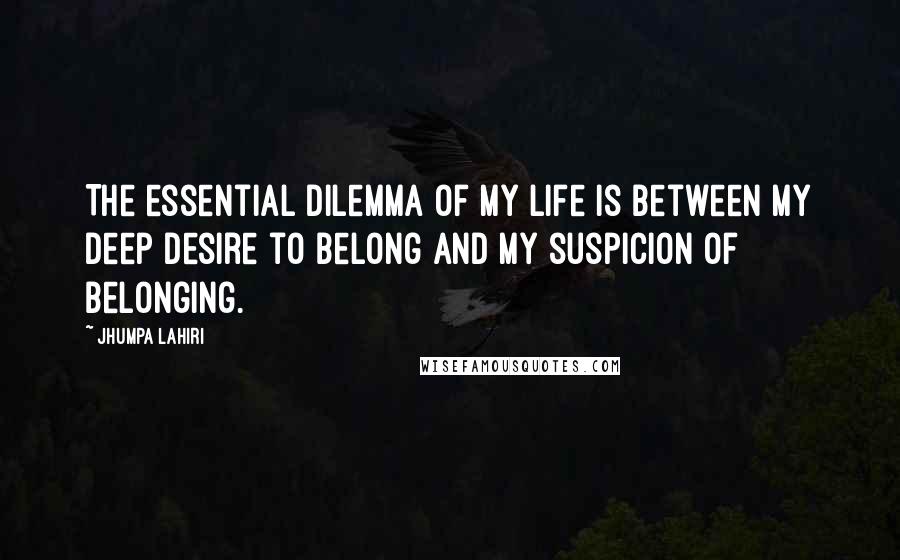 Jhumpa Lahiri Quotes: The essential dilemma of my life is between my deep desire to belong and my suspicion of belonging.