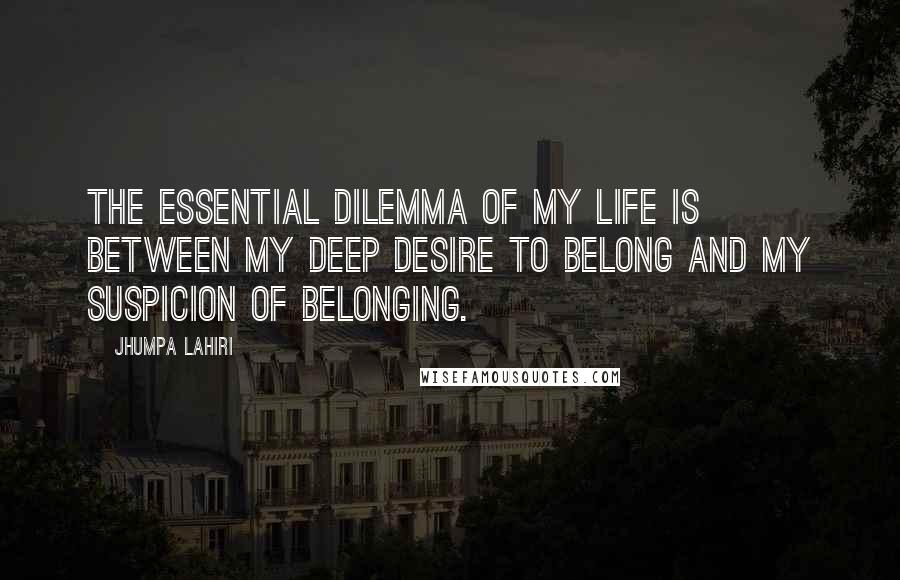 Jhumpa Lahiri Quotes: The essential dilemma of my life is between my deep desire to belong and my suspicion of belonging.