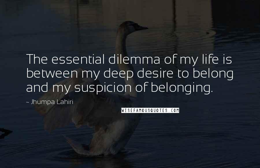 Jhumpa Lahiri Quotes: The essential dilemma of my life is between my deep desire to belong and my suspicion of belonging.