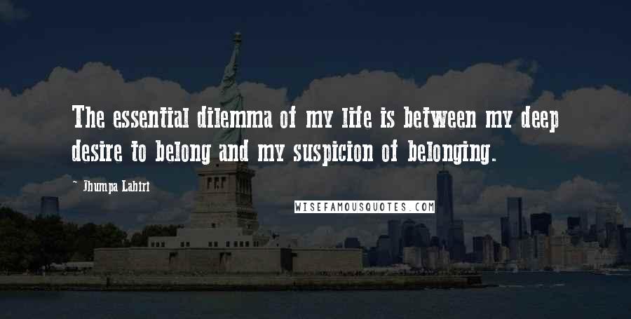 Jhumpa Lahiri Quotes: The essential dilemma of my life is between my deep desire to belong and my suspicion of belonging.