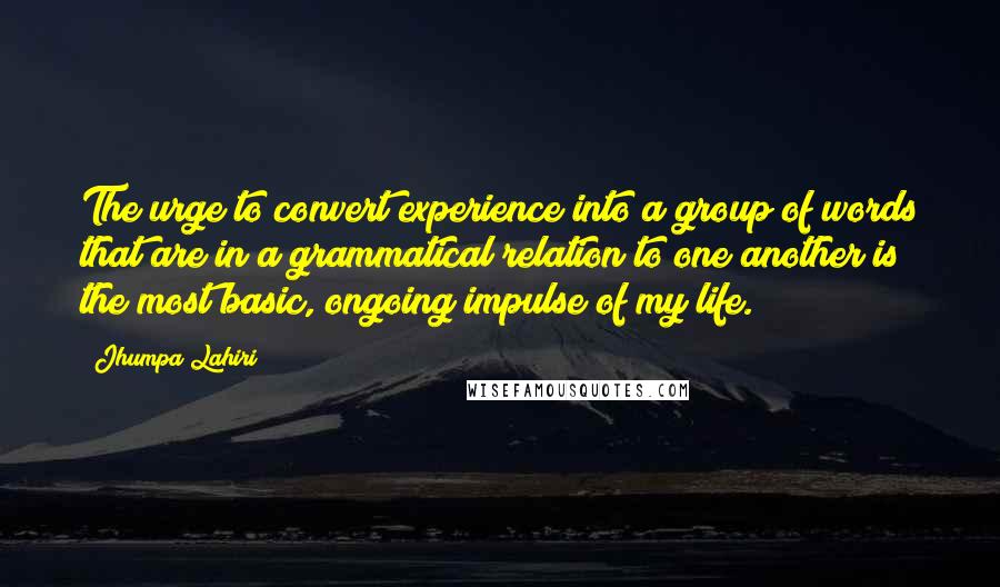 Jhumpa Lahiri Quotes: The urge to convert experience into a group of words that are in a grammatical relation to one another is the most basic, ongoing impulse of my life.