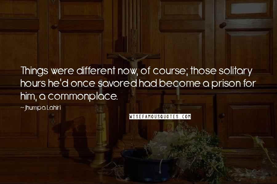 Jhumpa Lahiri Quotes: Things were different now, of course; those solitary hours he'd once savored had become a prison for him, a commonplace.