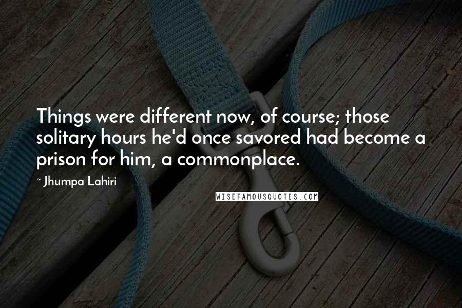 Jhumpa Lahiri Quotes: Things were different now, of course; those solitary hours he'd once savored had become a prison for him, a commonplace.