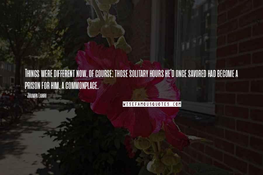 Jhumpa Lahiri Quotes: Things were different now, of course; those solitary hours he'd once savored had become a prison for him, a commonplace.