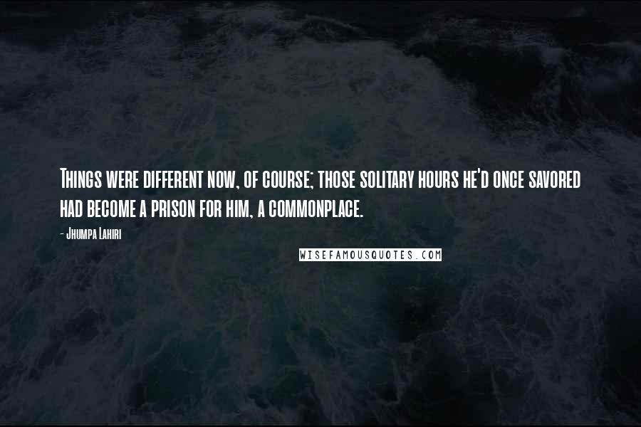 Jhumpa Lahiri Quotes: Things were different now, of course; those solitary hours he'd once savored had become a prison for him, a commonplace.