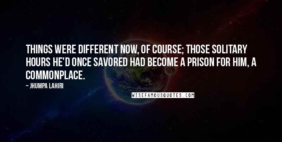 Jhumpa Lahiri Quotes: Things were different now, of course; those solitary hours he'd once savored had become a prison for him, a commonplace.