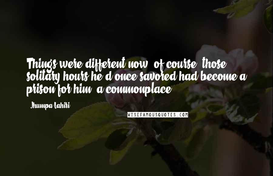 Jhumpa Lahiri Quotes: Things were different now, of course; those solitary hours he'd once savored had become a prison for him, a commonplace.