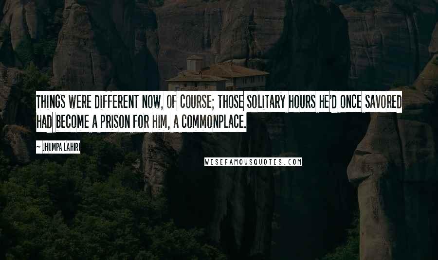 Jhumpa Lahiri Quotes: Things were different now, of course; those solitary hours he'd once savored had become a prison for him, a commonplace.