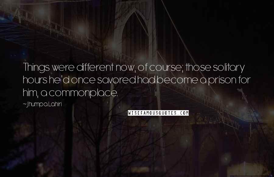 Jhumpa Lahiri Quotes: Things were different now, of course; those solitary hours he'd once savored had become a prison for him, a commonplace.