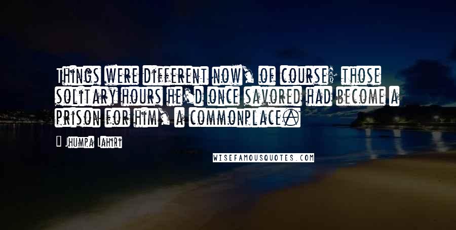 Jhumpa Lahiri Quotes: Things were different now, of course; those solitary hours he'd once savored had become a prison for him, a commonplace.