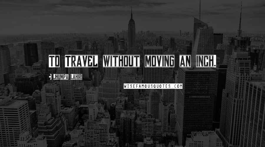 Jhumpa Lahiri Quotes: To Travel without moving an inch.
