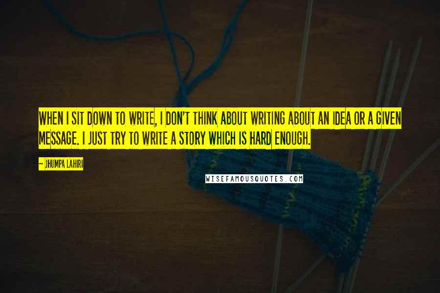 Jhumpa Lahiri Quotes: When I sit down to write, I don't think about writing about an idea or a given message. I just try to write a story which is hard enough.