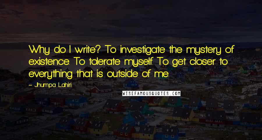 Jhumpa Lahiri Quotes: Why do I write? To investigate the mystery of existence. To tolerate myself. To get closer to everything that is outside of me.