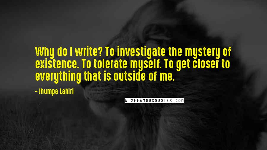 Jhumpa Lahiri Quotes: Why do I write? To investigate the mystery of existence. To tolerate myself. To get closer to everything that is outside of me.