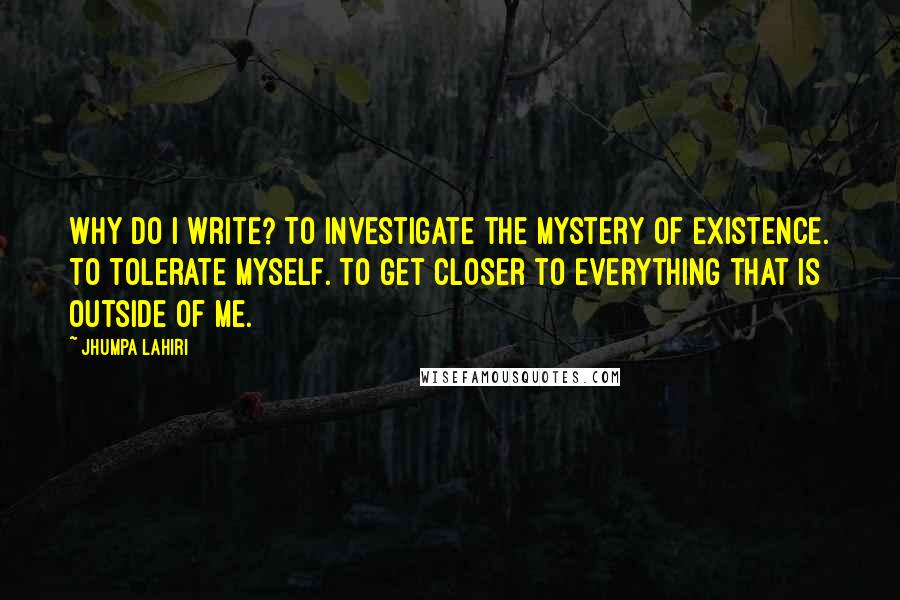 Jhumpa Lahiri Quotes: Why do I write? To investigate the mystery of existence. To tolerate myself. To get closer to everything that is outside of me.