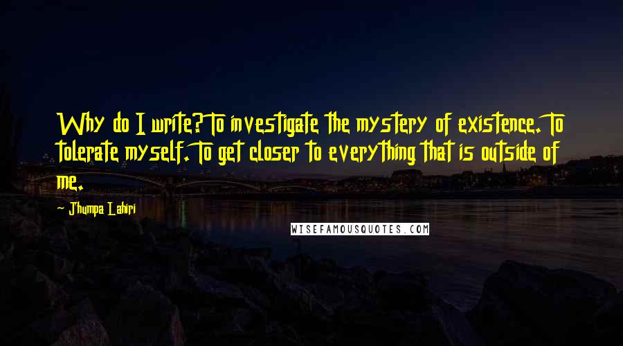 Jhumpa Lahiri Quotes: Why do I write? To investigate the mystery of existence. To tolerate myself. To get closer to everything that is outside of me.