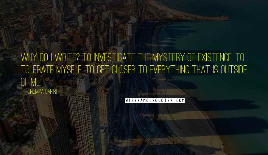 Jhumpa Lahiri Quotes: Why do I write? To investigate the mystery of existence. To tolerate myself. To get closer to everything that is outside of me.