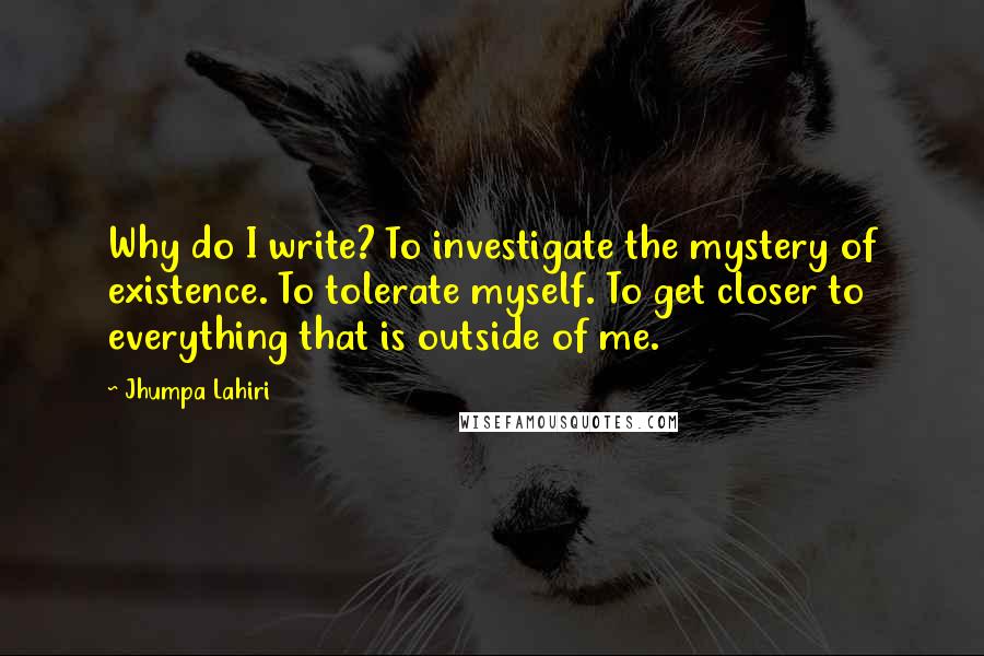 Jhumpa Lahiri Quotes: Why do I write? To investigate the mystery of existence. To tolerate myself. To get closer to everything that is outside of me.