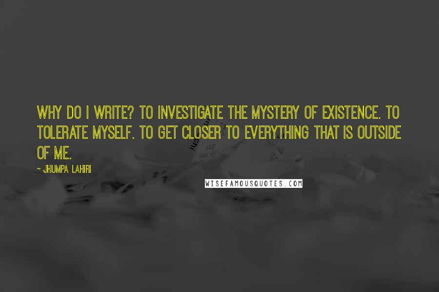 Jhumpa Lahiri Quotes: Why do I write? To investigate the mystery of existence. To tolerate myself. To get closer to everything that is outside of me.