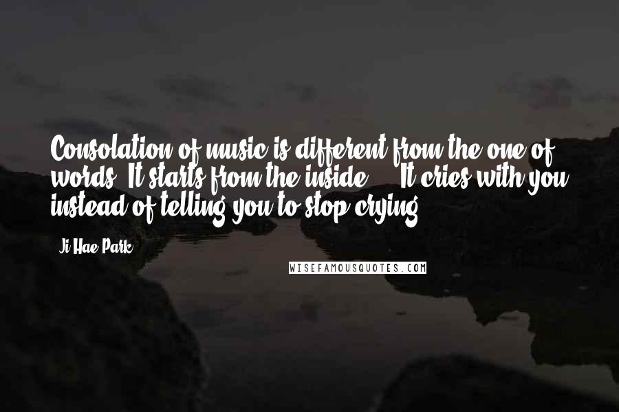 Ji-Hae Park Quotes: Consolation of music is different from the one of words. It starts from the inside ... It cries with you instead of telling you to stop crying.