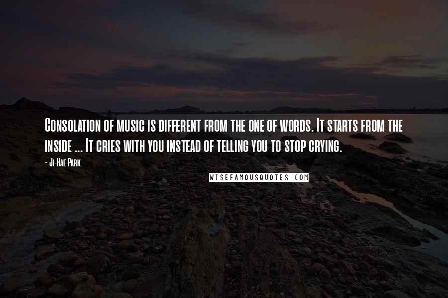 Ji-Hae Park Quotes: Consolation of music is different from the one of words. It starts from the inside ... It cries with you instead of telling you to stop crying.