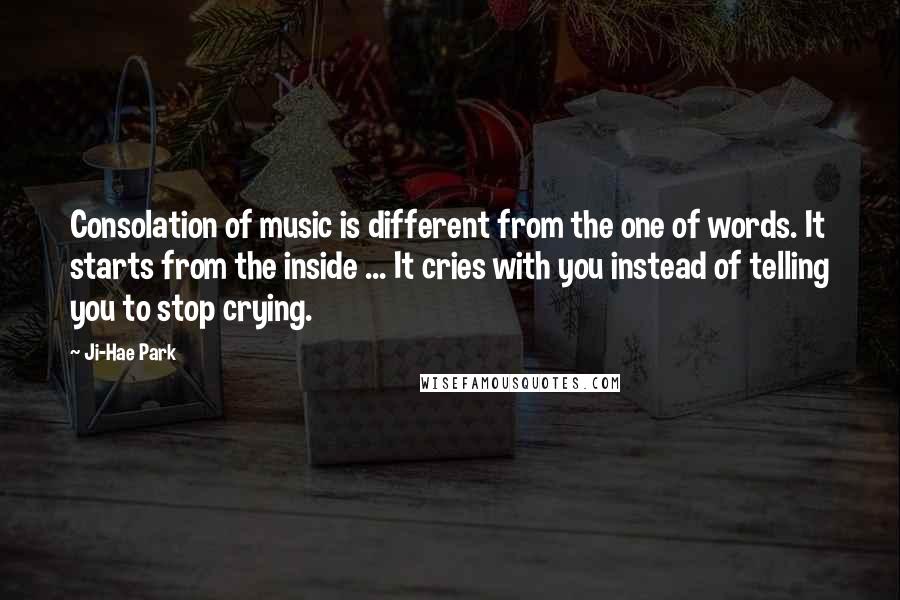 Ji-Hae Park Quotes: Consolation of music is different from the one of words. It starts from the inside ... It cries with you instead of telling you to stop crying.