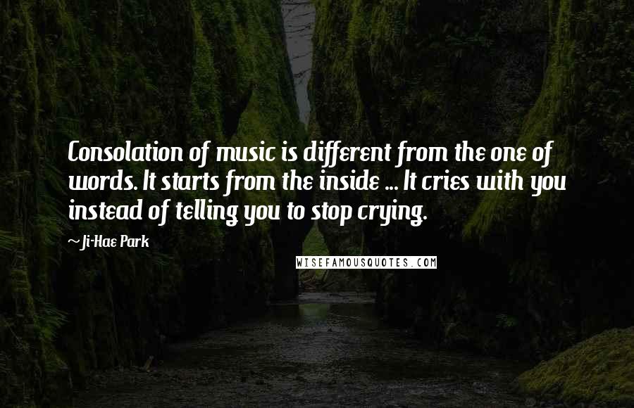 Ji-Hae Park Quotes: Consolation of music is different from the one of words. It starts from the inside ... It cries with you instead of telling you to stop crying.