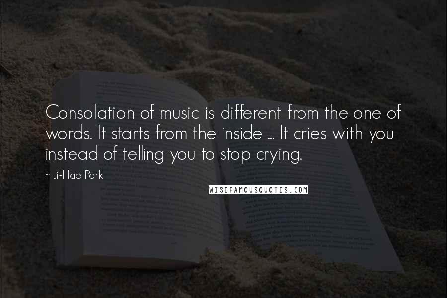 Ji-Hae Park Quotes: Consolation of music is different from the one of words. It starts from the inside ... It cries with you instead of telling you to stop crying.