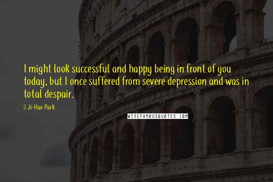 Ji-Hae Park Quotes: I might look successful and happy being in front of you today, but I once suffered from severe depression and was in total despair.