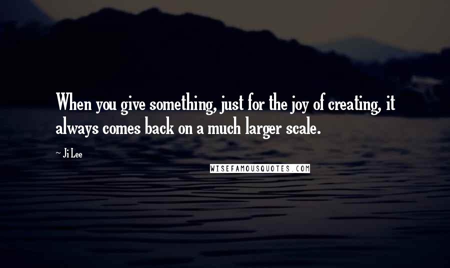 Ji Lee Quotes: When you give something, just for the joy of creating, it always comes back on a much larger scale.