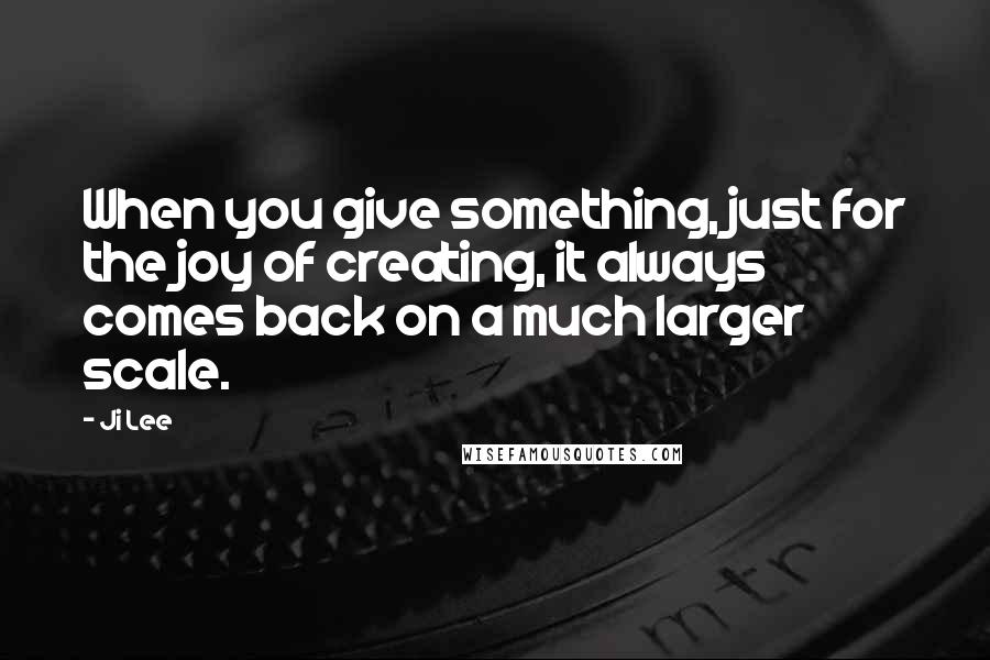 Ji Lee Quotes: When you give something, just for the joy of creating, it always comes back on a much larger scale.