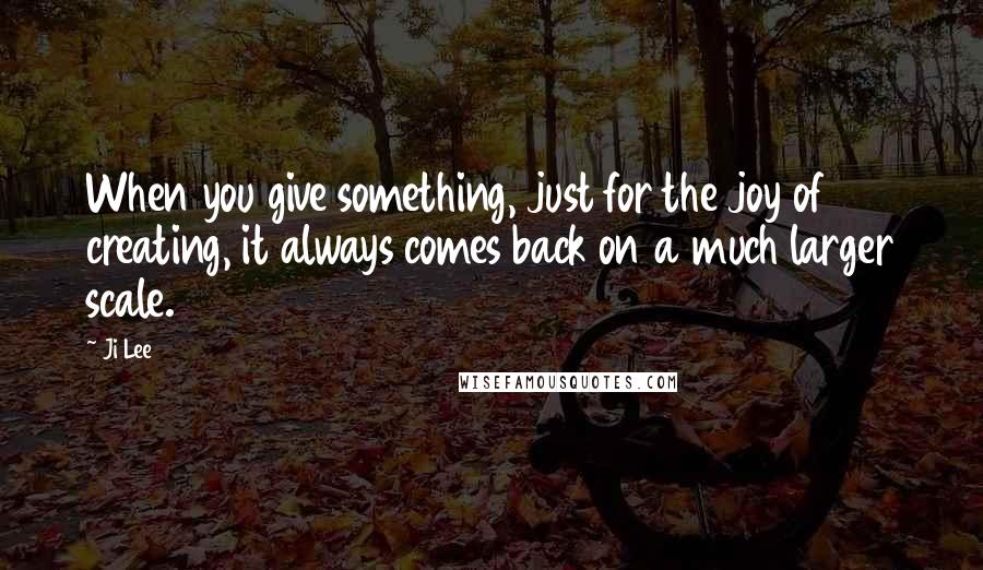 Ji Lee Quotes: When you give something, just for the joy of creating, it always comes back on a much larger scale.