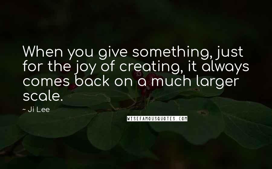 Ji Lee Quotes: When you give something, just for the joy of creating, it always comes back on a much larger scale.