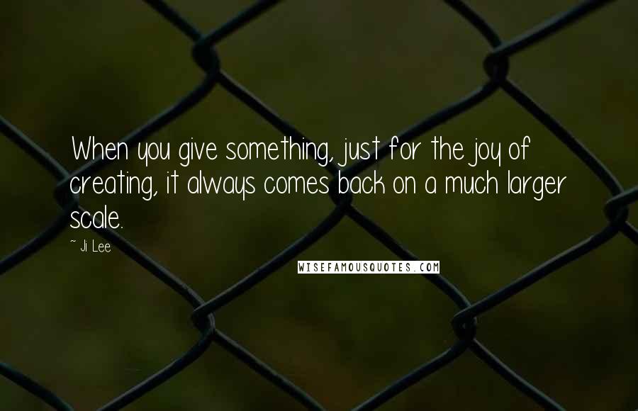 Ji Lee Quotes: When you give something, just for the joy of creating, it always comes back on a much larger scale.
