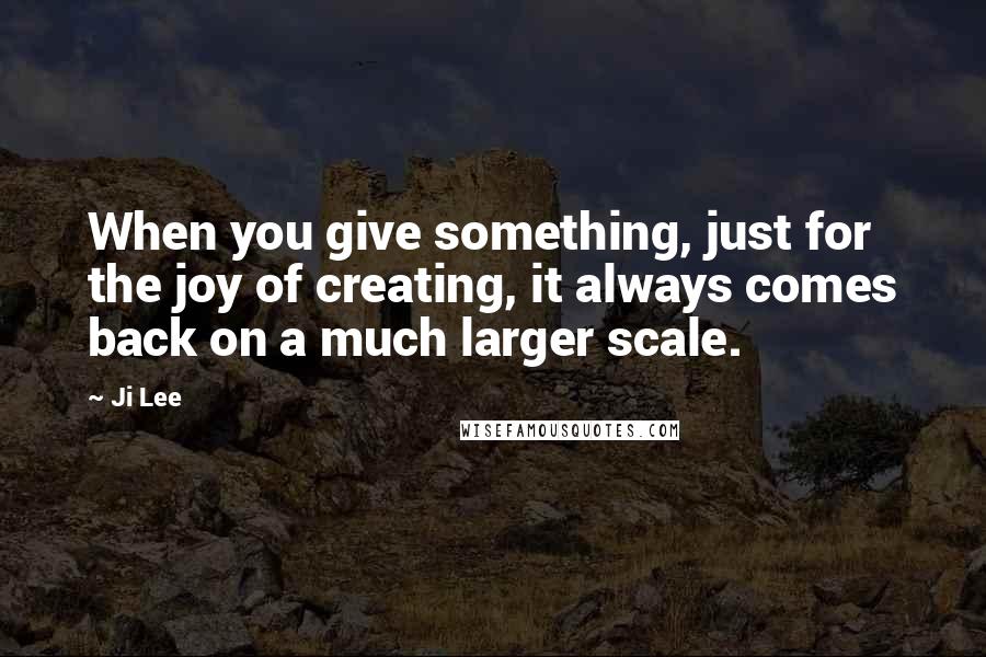 Ji Lee Quotes: When you give something, just for the joy of creating, it always comes back on a much larger scale.