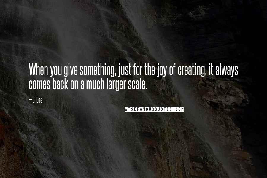 Ji Lee Quotes: When you give something, just for the joy of creating, it always comes back on a much larger scale.