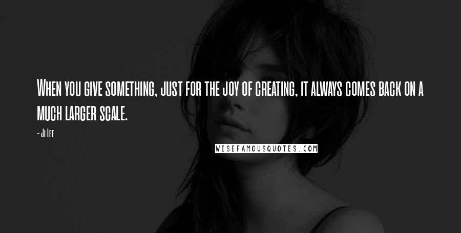 Ji Lee Quotes: When you give something, just for the joy of creating, it always comes back on a much larger scale.