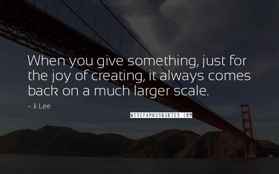 Ji Lee Quotes: When you give something, just for the joy of creating, it always comes back on a much larger scale.