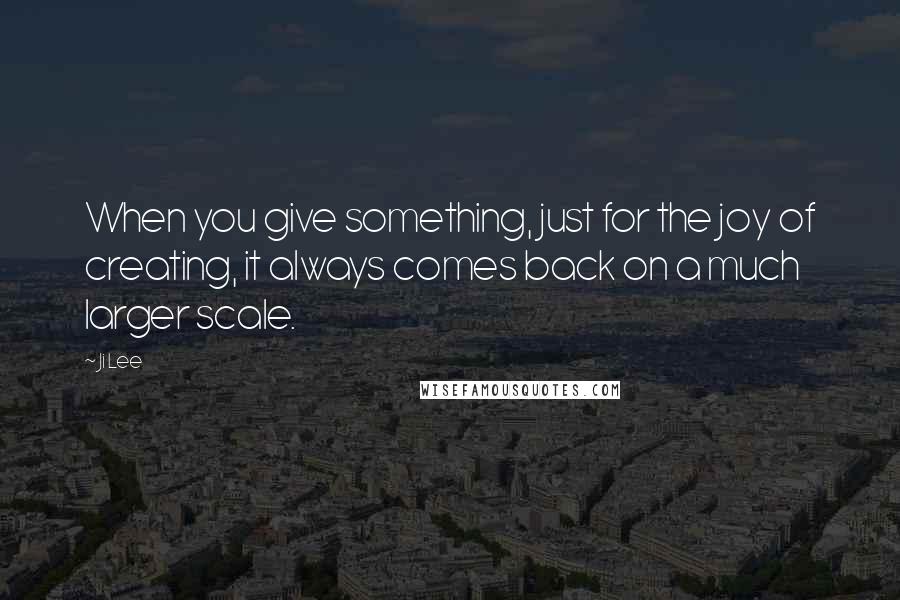 Ji Lee Quotes: When you give something, just for the joy of creating, it always comes back on a much larger scale.