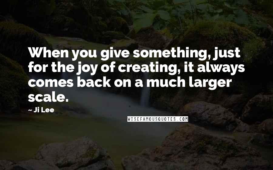 Ji Lee Quotes: When you give something, just for the joy of creating, it always comes back on a much larger scale.